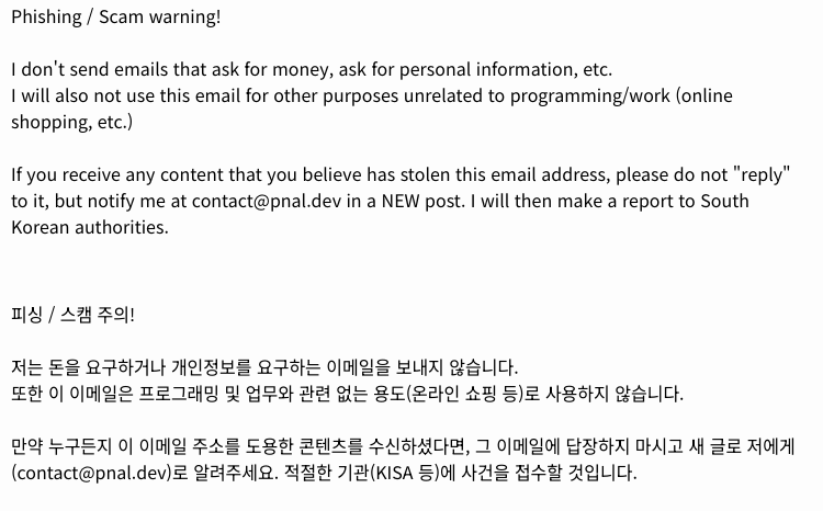 피싱 / 스캠 주의!  저는 돈을 요구하거나 개인정보를 요구하는 이메일을 보내지 않습니다. 또한 이 이메일은 프로그래밍 및 업무와 관련 없는 용도(온라인 쇼핑 등)로 사용하지 않습니다.  만약 누구든지 이 이메일 주소를 도용한 콘텐츠를 수신하셨다면, 그 이메일에 답장하지 마시고 새 글로 저에게(contact@pnal.dev)로 알려주세요. 적절한 기관(KISA 등)에 사건을 접수할 것입니다.